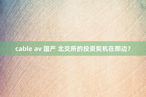 cable av 国产 北交所的投资契机在那边？