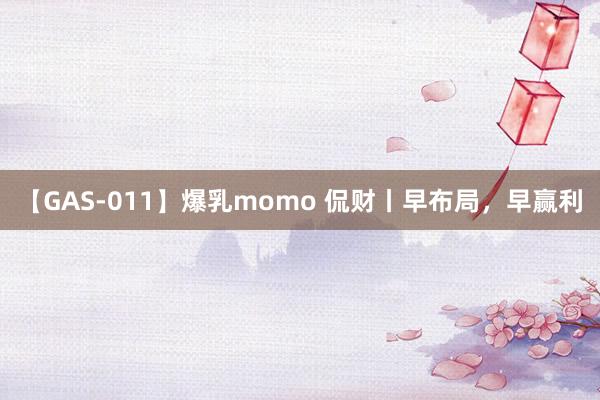 【GAS-011】爆乳momo 侃财丨早布局，早赢利