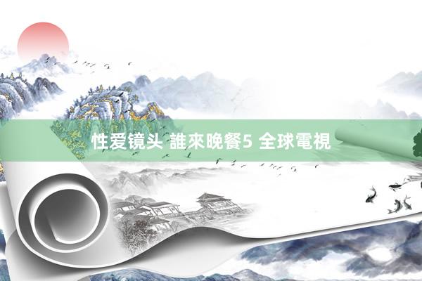 性爱镜头 誰來晚餐5 全球電視