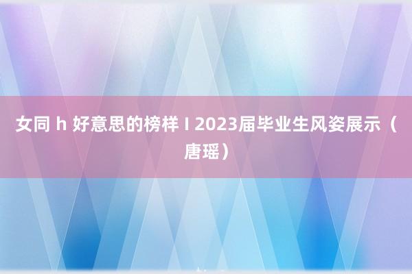 女同 h 好意思的榜样 Ι 2023届毕业生风姿展示（唐瑶）