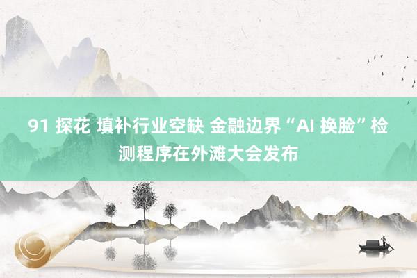 91 探花 填补行业空缺 金融边界“AI 换脸”检测程序在外滩大会发布