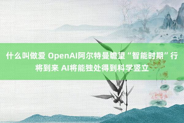 什么叫做爱 OpenAI阿尔特曼瞻望“智能时期”行将到来 AI将能独处得到科学竖立