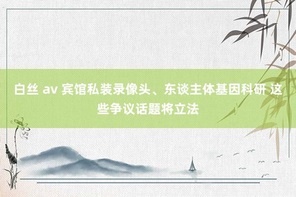 白丝 av 宾馆私装录像头、东谈主体基因科研 这些争议话题将立法