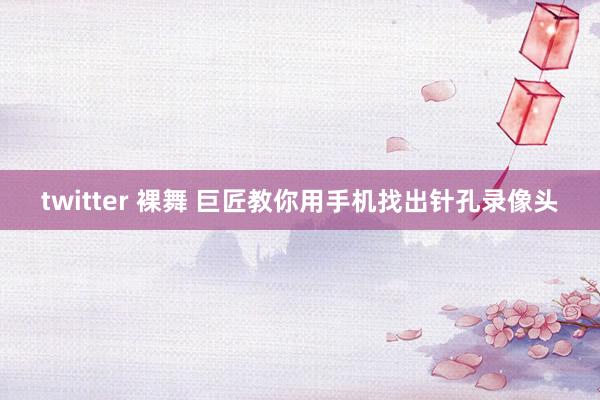 twitter 裸舞 巨匠教你用手机找出针孔录像头