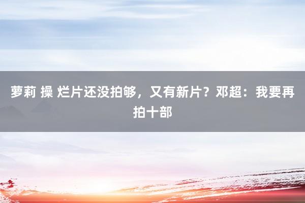 萝莉 操 烂片还没拍够，又有新片？邓超：我要再拍十部