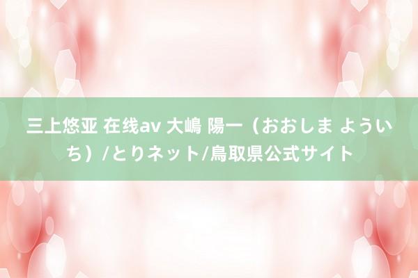 三上悠亚 在线av 大嶋 陽一(おおしま よういち)/とりネット/鳥取県公式サイト