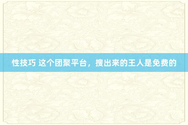 性技巧 这个团聚平台，搜出来的王人是免费的