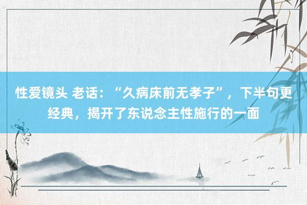性爱镜头 老话：“久病床前无孝子”，下半句更经典，揭开了东说念主性施行的一面