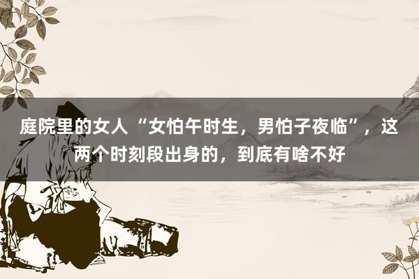 庭院里的女人 “女怕午时生，男怕子夜临”，这两个时刻段出身的，到底有啥不好