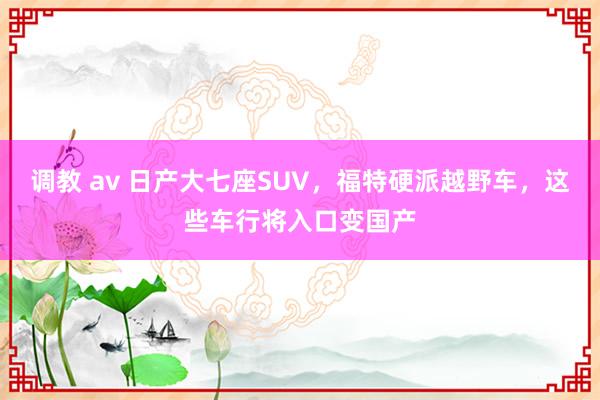 调教 av 日产大七座SUV，福特硬派越野车，这些车行将入口变国产