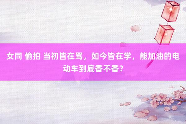 女同 偷拍 当初皆在骂，如今皆在学，能加油的电动车到底香不香？