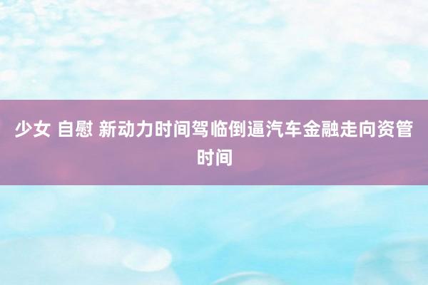 少女 自慰 新动力时间驾临倒逼汽车金融走向资管时间