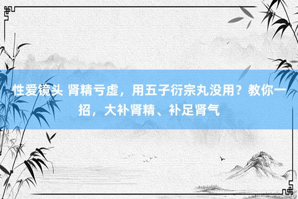性爱镜头 肾精亏虚，用五子衍宗丸没用？教你一招，大补肾精、补足肾气