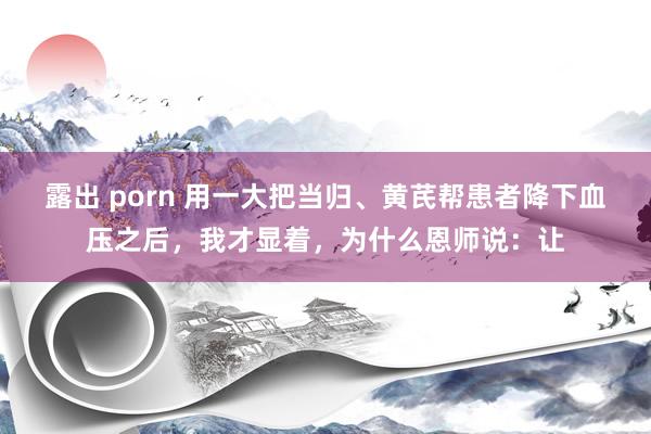 露出 porn 用一大把当归、黄芪帮患者降下血压之后,我才显着,为什么恩师说:让