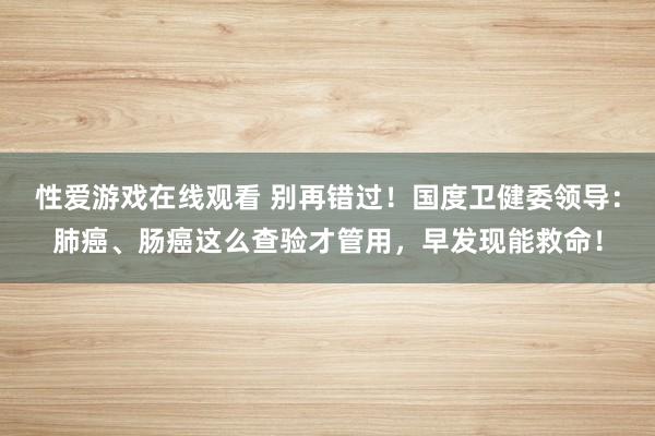 性爱游戏在线观看 别再错过！国度卫健委领导：肺癌、肠癌这么查验才管用，早发现能救命！