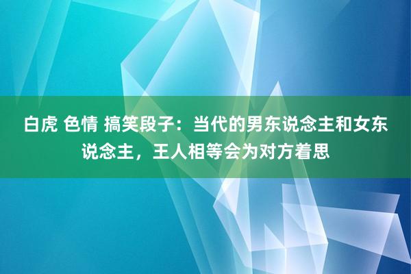 白虎 色情 搞笑段子：当代的男东说念主和女东说念主，王人相等会为对方着思