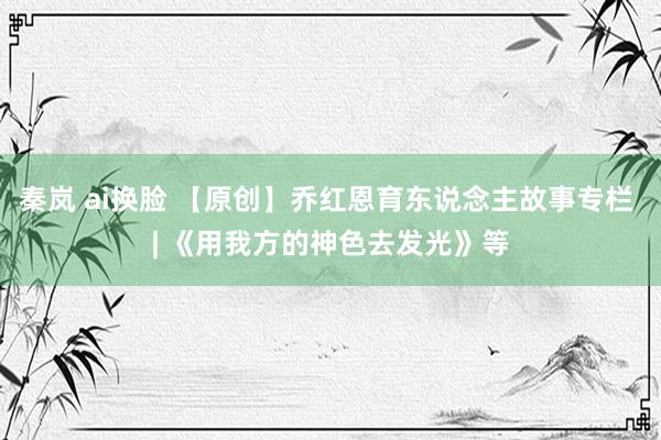 秦岚 ai换脸 【原创】乔红恩育东说念主故事专栏 | 《用我方的神色去发光》等