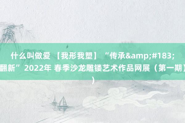 什么叫做爱 【我形我塑】 “传承&#183;翻新” 2022年 春季沙龙雕镂艺术作品网展（第一期）