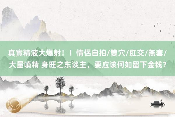 真實精液大爆射！！情侶自拍/雙穴/肛交/無套/大量噴精 身旺之东谈主，要应该何如留下金钱？