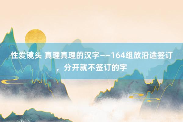 性爱镜头 真理真理的汉字——164组放沿途签订,分开就不签订的字