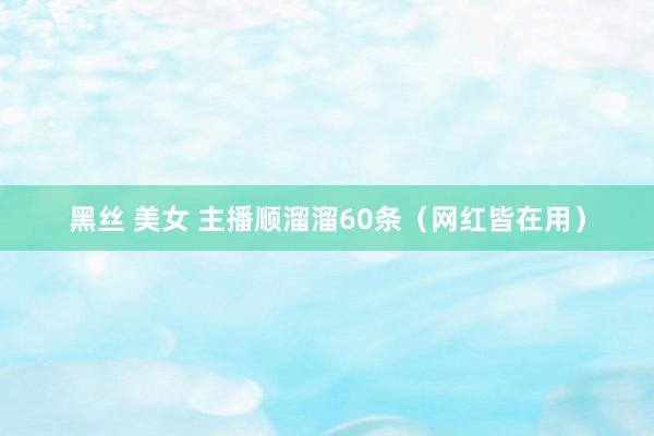 黑丝 美女 主播顺溜溜60条（网红皆在用）