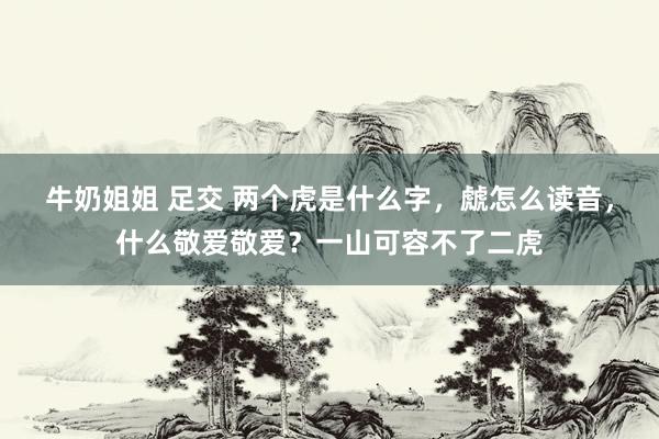 牛奶姐姐 足交 两个虎是什么字，虤怎么读音，什么敬爱敬爱？一山可容不了二虎