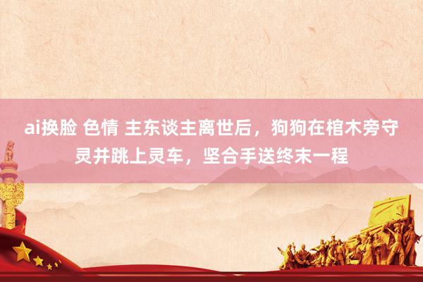 ai换脸 色情 主东谈主离世后，狗狗在棺木旁守灵并跳上灵车，坚合手送终末一程