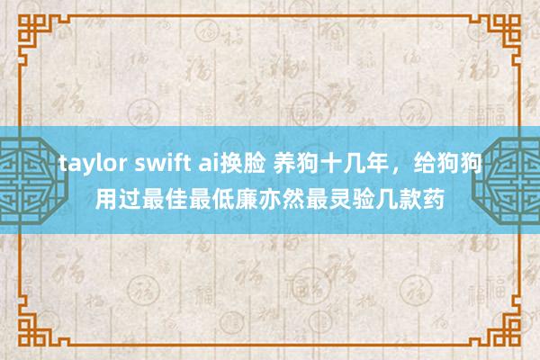 taylor swift ai换脸 养狗十几年，给狗狗用过最佳最低廉亦然最灵验几款药