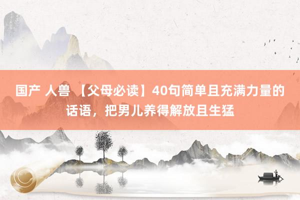 国产 人兽 【父母必读】40句简单且充满力量的话语，把男儿养得解放且生猛