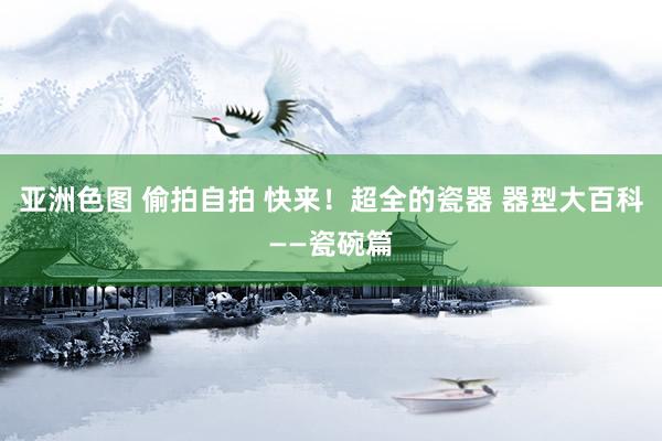 亚洲色图 偷拍自拍 快来！超全的瓷器 器型大百科——瓷碗篇