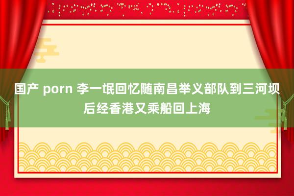 国产 porn 李一氓回忆随南昌举义部队到三河坝后经香港又乘船回上海