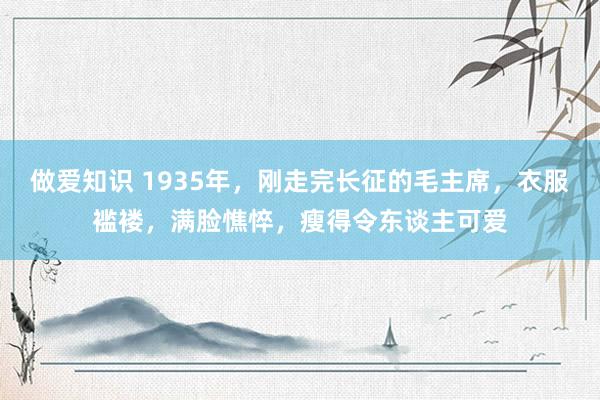 做爱知识 1935年，刚走完长征的毛主席，衣服褴褛，满脸憔悴，瘦得令东谈主可爱