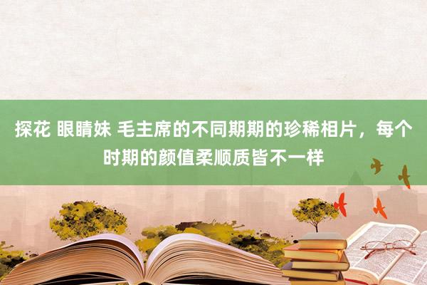 探花 眼睛妹 毛主席的不同期期的珍稀相片，每个时期的颜值柔顺质皆不一样