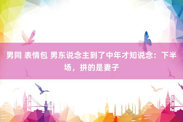 男同 表情包 男东说念主到了中年才知说念：下半场，拼的是妻子
