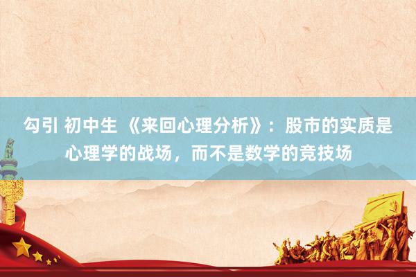 勾引 初中生 《来回心理分析》：股市的实质是心理学的战场，而不是数学的竞技场