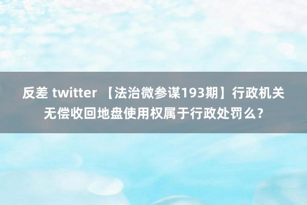 反差 twitter 【法治微参谋193期】行政机关无偿收回地盘使用权属于行政处罚么？