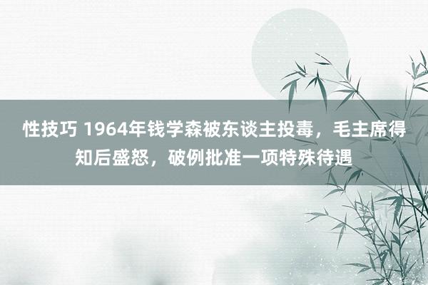 性技巧 1964年钱学森被东谈主投毒，毛主席得知后盛怒，破例批准一项特殊待遇