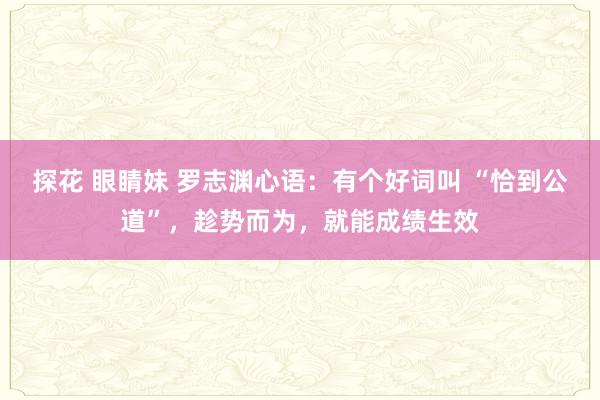 探花 眼睛妹 罗志渊心语：有个好词叫 “恰到公道”，趁势而为，就能成绩生效