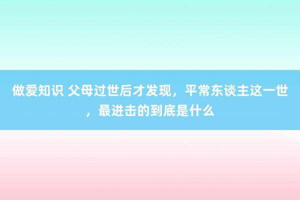 做爱知识 父母过世后才发现，平常东谈主这一世，最进击的到底是什么