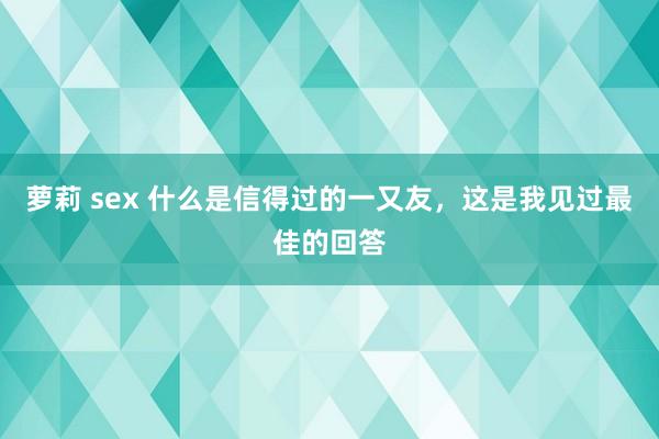 萝莉 sex 什么是信得过的一又友，这是我见过最佳的回答