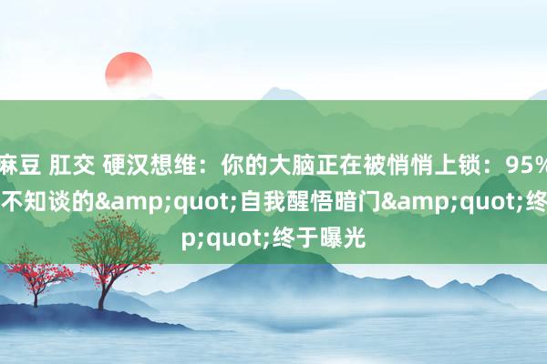 麻豆 肛交 硬汉想维：你的大脑正在被悄悄上锁：95%东谈主不知谈的&quot;自我醒悟暗门&quot;终于曝光