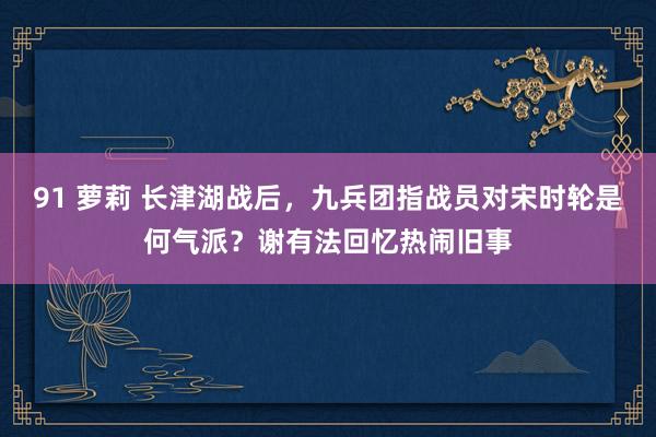 91 萝莉 长津湖战后，九兵团指战员对宋时轮是何气派？谢有法回忆热闹旧事