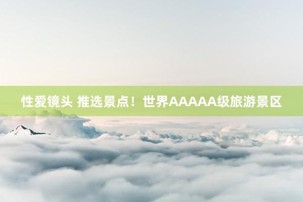 性爱镜头 推选景点！世界AAAAA级旅游景区
