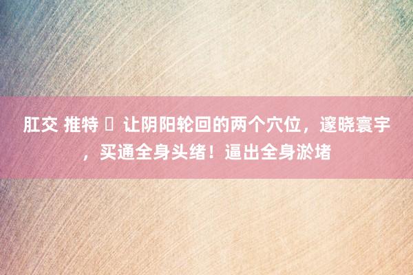 肛交 推特 ​让阴阳轮回的两个穴位，邃晓寰宇，买通全身头绪！逼出全身淤堵