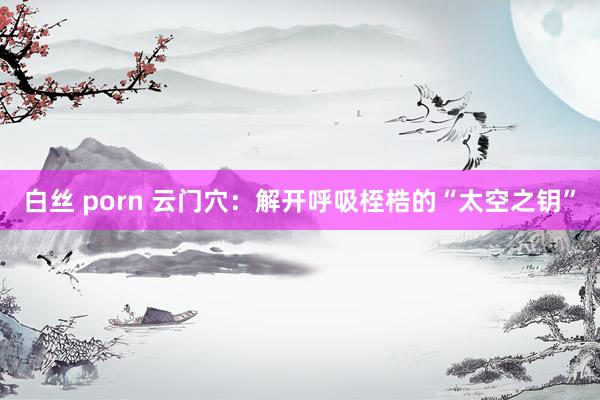 白丝 porn 云门穴：解开呼吸桎梏的“太空之钥”