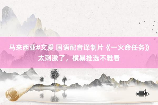 马来西亚#文爱 国语配音译制片《一火命任务》太刺激了，横暴推选不雅看